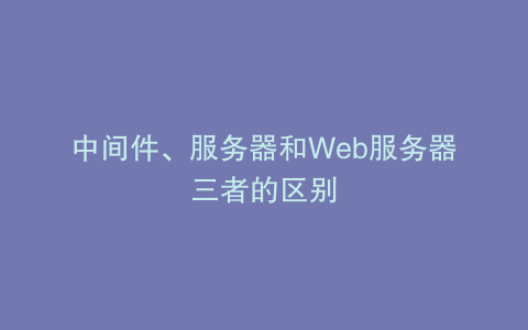 中间件、服务器和Web服务器三者的区别