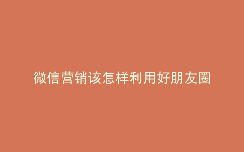 微信营销该怎样利用好朋友圈