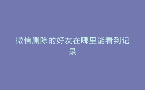 微信删除的好友在哪里能看到记录
