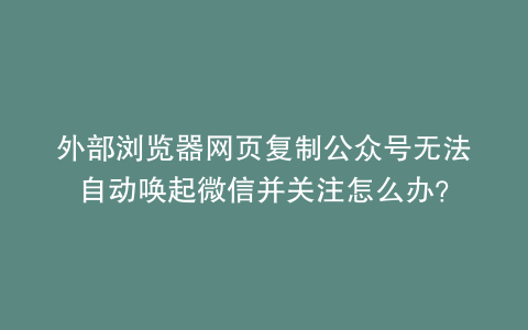 外部浏览器网页复制公众号无法自动唤起微信并关注怎么办？