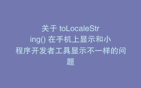 关于 toLocaleString() 在手机上显示和小程序开发者工具显示不一样的问题