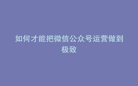 如何才能把微信公众号运营做到极致