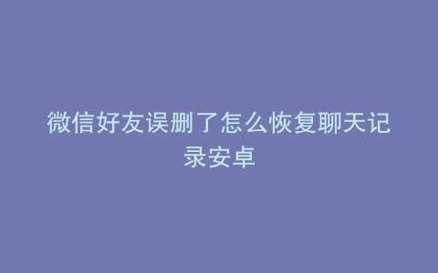 微信好友误删了怎么恢复聊天记录安卓