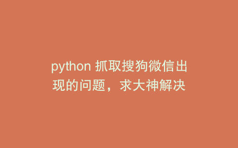 python 抓取搜狗微信出现的问题，求大神解决
