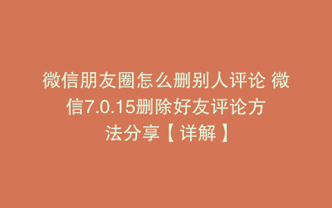 微信朋友圈怎么删别人评论 微信7.0.15删除好友评论方法分享【详解】