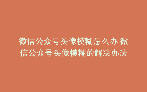 微信公众号头像模糊怎么办 微信公众号头像模糊的解决办法