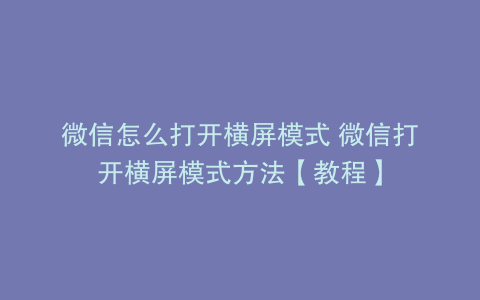 微信怎么打开横屏模式 微信打开横屏模式方法【教程】