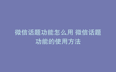 微信话题功能怎么用 微信话题功能的使用方法
