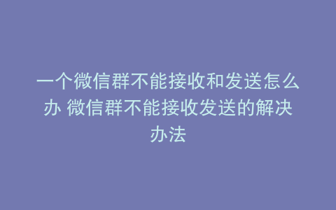 一个微信群不能接收和发送怎么办 微信群不能接收发送的解决办法