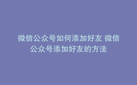 微信公众号如何添加好友 微信公众号添加好友的方法
