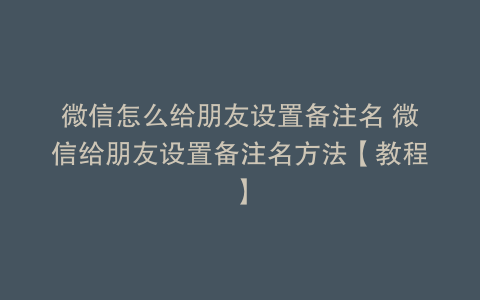 微信怎么给朋友设置备注名 微信给朋友设置备注名方法【教程】