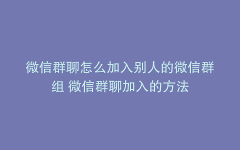 微信群聊怎么加入别人的微信群组 微信群聊加入的方法