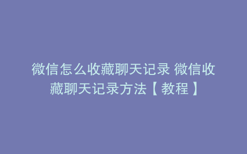 微信怎么收藏聊天记录 微信收藏聊天记录方法【教程】
