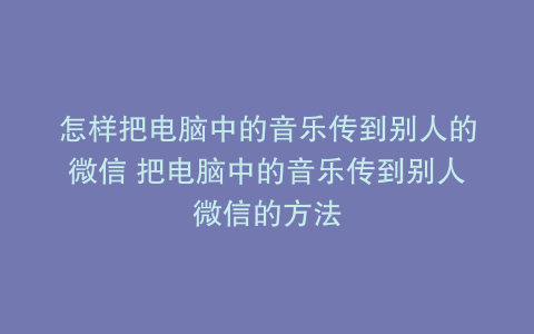 怎样把电脑中的音乐传到别人的微信 把电脑中的音乐传到别人微信的方法