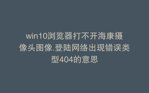 win10浏览器打不开海康摄像头图像.登陆网络出现错误类型404的意思
