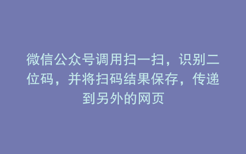 微信公众号调用扫一扫，识别二位码，并将扫码结果保存，传递到另外的网页