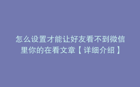 怎么设置才能让好友看不到微信里你的在看文章【详细介绍】