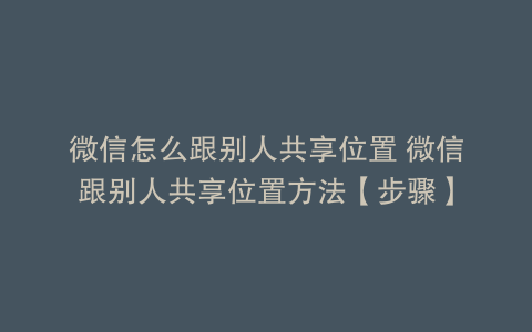 微信怎么跟别人共享位置 微信跟别人共享位置方法【步骤】