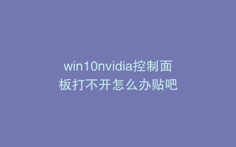 win10nvidia控制面板打不开怎么办贴吧