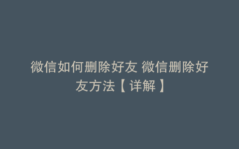 微信如何删除好友 微信删除好友方法【详解】