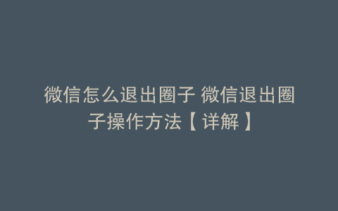 微信怎么退出圈子 微信退出圈子操作方法【详解】