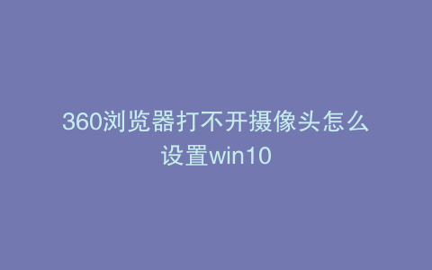 360浏览器打不开摄像头怎么设置win10