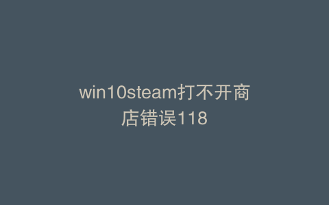 win10steam打不开商店错误118