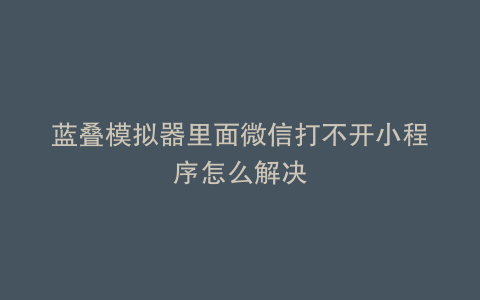 蓝叠模拟器里面微信打不开小程序怎么解决