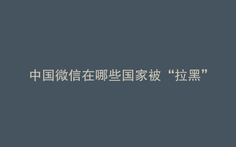 中国微信在哪些国家被“拉黑”