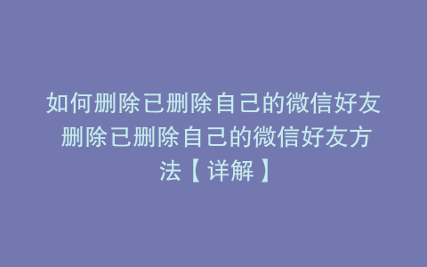 如何删除已删除自己的微信好友 删除已删除自己的微信好友方法【详解】