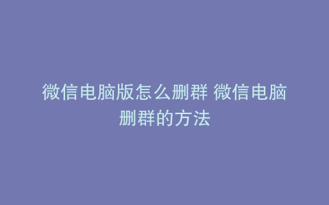 微信电脑版怎么删群 微信电脑删群的方法