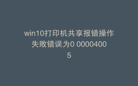 win10打印机共享报错操作失败错误为0 00004005