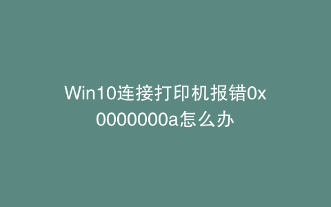 Win10连接打印机报错0x0000000a怎么办