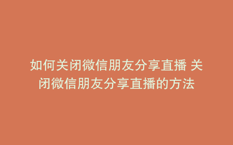 如何关闭微信朋友分享直播 关闭微信朋友分享直播的方法