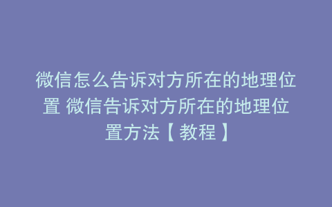 微信怎么告诉对方所在的地理位置 微信告诉对方所在的地理位置方法【教程】