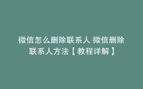 微信怎么删除联系人 微信删除联系人方法【教程详解】