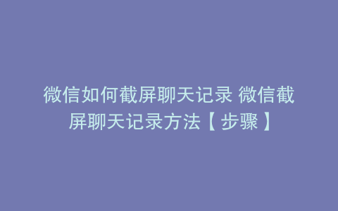 微信如何截屏聊天记录 微信截屏聊天记录方法【步骤】