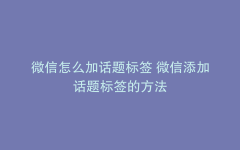 微信怎么加话题标签 微信添加话题标签的方法