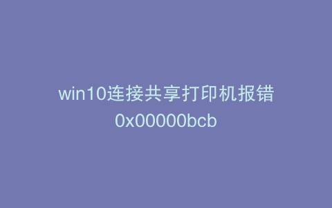 win10连接共享打印机报错0x00000bcb