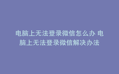 电脑上无法登录微信怎么办 电脑上无法登录微信解决办法