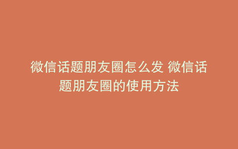 微信话题朋友圈怎么发 微信话题朋友圈的使用方法