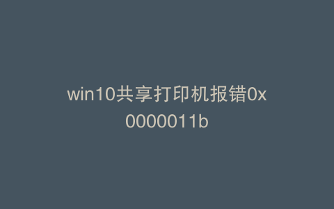win10共享打印机报错0x0000011b
