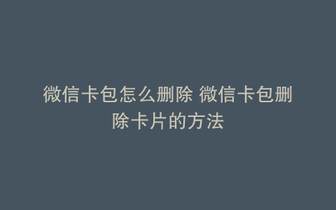 微信卡包怎么删除 微信卡包删除卡片的方法