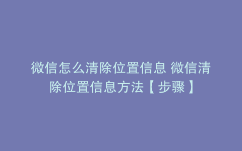 微信怎么清除位置信息 微信清除位置信息方法【步骤】
