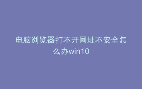 电脑浏览器打不开网址不安全怎么办win10