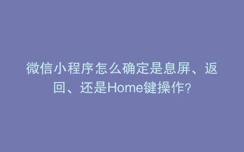 微信小程序怎么确定是息屏、返回、还是Home键操作？