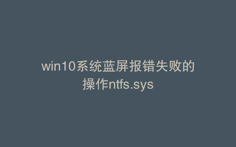 win10系统蓝屏报错失败的操作ntfs.sys