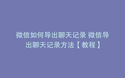 微信如何导出聊天记录 微信导出聊天记录方法【教程】