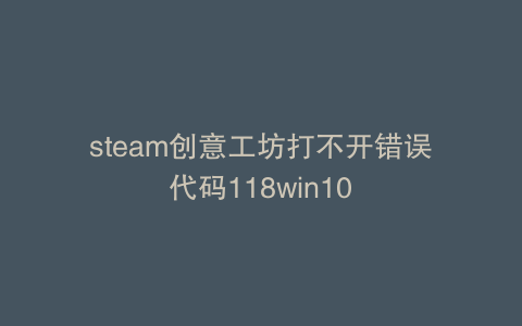 steam创意工坊打不开错误代码118win10