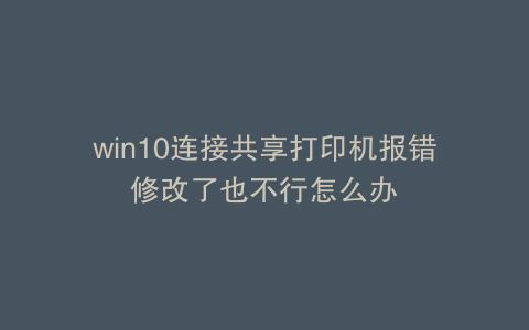 win10连接共享打印机报错修改了也不行怎么办